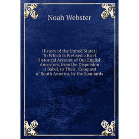 

Книга History of the United States: To Which Is Prefixed a Brief Historical Account of Our English Ancestors, from the Dispersion at Babel, to Their.