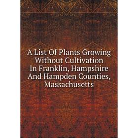 

Книга A List Of Plants Growing Without Cultivation In Franklin, Hampshire And Hampden Counties, Massachusetts