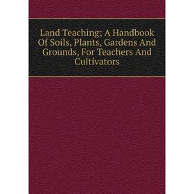 

Книга Land Teaching; A Handbook Of Soils, Plants, Gardens And Grounds, For Teachers And Cultivators