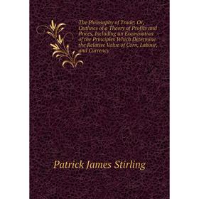 

Книга The Philosophy of Trade: Or, Outlines of a Theory of Profits and Prices, Including an Examination of the Principles Which Determine the Relative