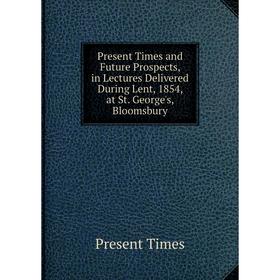 

Книга Present Times and Future Prospects, in Lectures Delivered During Lent, 1854, at St. George's, Bloomsbury