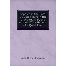 

Книга Poppies in the Corn: Or, Glad Hours in the Grave Years, by the Authorof 'the Harvest of a Quiet Eye'.