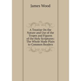 

Книга A Treatise On the Nature and Use of the Tropes and Figures of the Holy Scriptures: The Whole Made Plain to Common Readers