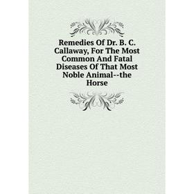 

Книга Remedies Of Dr. B. C. Callaway, For The Most Common And Fatal Diseases Of That Most Noble Animal-the Horse