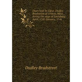 

Книга Diary kept by Lieut. Dudley Bradstreet of Groton, Mass., during the siege of Louisburg. April, 1745-January, 1746