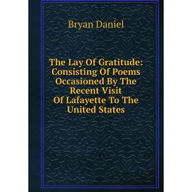 

Книга The Lay Of Gratitude: Consisting Of Poems Occasioned By The Recent Visit Of Lafayette To The United States