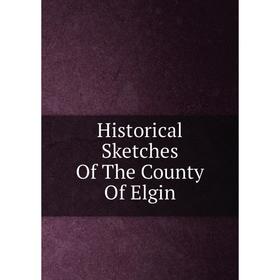

Книга Historical Sketches Of The County Of Elgin