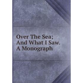 

Книга Over The Sea; And What I Saw A Monograph