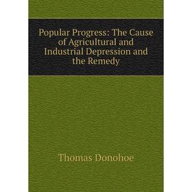 

Книга Popular Progress: The Cause of Agricultural and Industrial Depression and the Remedy