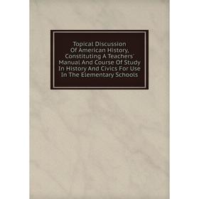 

Книга Topical Discussion Of American History, Constituting A Teachers' Manual And Course Of Study In History And Civics For Use In The Elementary Scho