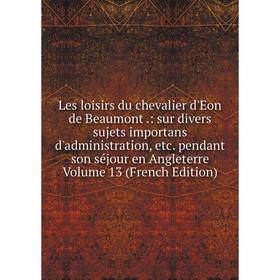 

Книга Les loisirs du chevalier d'Eon de Beaumont: sur divers sujets importans d'administration pendant son séjour en Angleterre Volume 13 Ed