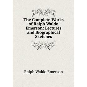 

Книга The Complete Works of Ralph Waldo Emerson: Lectures and Biographical Sketches