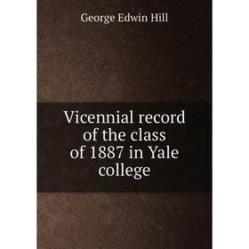 

Книга Vicennial record of the class of 1887 in Yale college. George Edwin Hill