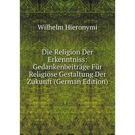 

Книга Die Religion Der Erkenntniss: Gedankenbeiträge Für Religiöse Gestaltung Der Zukunft (German Edition). Wilhelm Hieronymi