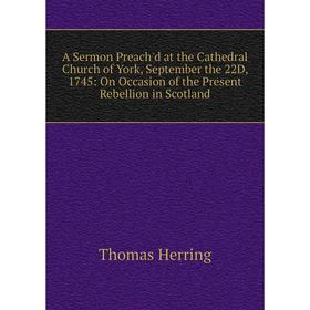 

Книга A Sermon Preach'd at the Cathedral Church of York, September the 22D, 1745: On Occasion of the Present Rebellion in Scotland. Thomas Herring