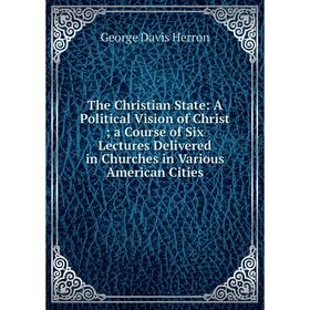 

Книга The Christian State: A Political Vision of Christ; a Course of Six Lectures Delivered in Churches in Various American Cities. Herron George Davi
