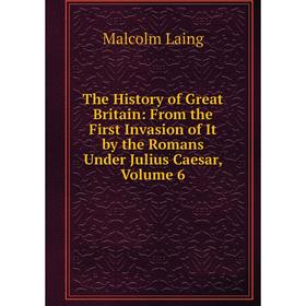 

Книга The History of Great Britain: From the First Invasion of It by the Romans Under Julius Caesar, Volume 6. Malcolm Laing
