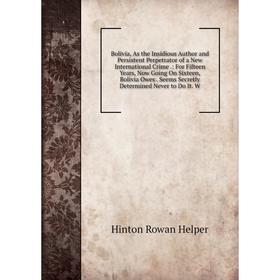 

Книга Bolivia, As the Insidious Author and Persistent Perpetrator of a New International Crime.: For Fifteen Years, Now Going On Sixteen, Bolivia Owes