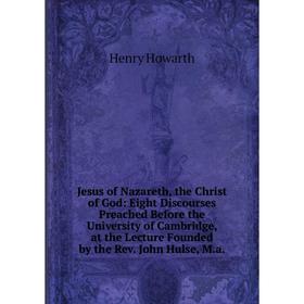 

Книга Jesus of Nazareth, the Christ of God: Eight Discourses Preached Before the University of Cambridge, at the Lecture Founded by the Rev. John Huls