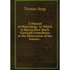 

Книга A Manual of Mineralogy: In Which Is Shown How Much Cornwall Contributes to the Illustration of the Science.. Thomas Hogg