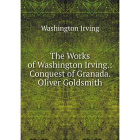 

Книга The Works of Washington Irving.: Conquest of Granada. Oliver Goldsmith. Washington Irving