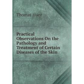 

Книга Practical Observations On the Pathology and Treatment of Certain Diseases of the Skin. Thomas Hunt