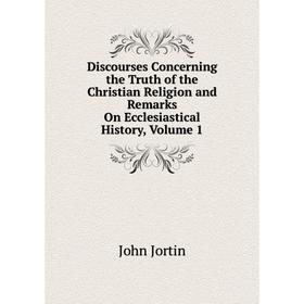 

Книга Discourses Concerning the Truth of the Christian Religion and Remarks On Ecclesiastical History, Volume 1. John Jortin