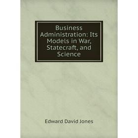 

Книга Business Administration: Its Models in War, Statecraft, and Science. Edward David Jones