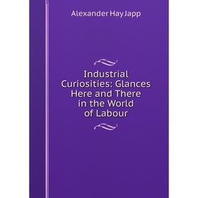 

Книга Industrial Curiosities: Glances Here and There in the World of Labour. Alexander Hay Japp