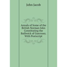 

Книга Annals of Some of the British Norman Isles Constituting the Bailiwick of Guernsey. With Postscript. John Jacob