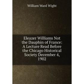 

Книга Eleazer Williams Not the Dauphin of France: A Lecture Read Before the Chicago Historical Society December 4, 1902. William Ward Wight