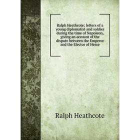 

Книга Ralph Heathcote; letters of a young diplomatist and soldier during the time of Napoleon, giving an account of the dispute between the Emperor an