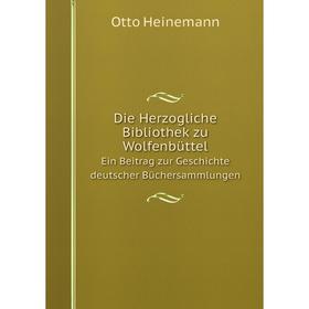 

Книга Die Herzogliche Bibliothek zu Wolfenbüttel. Ein Beitrag zur Geschichte deutscher Büchersammlungen