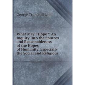 

Книга What May I Hope: An Inquiry Into the Sources and Reasonableness of the Hopes of Humanity, Especially the Social and Religious. George Trumbull
