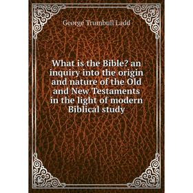 

Книга What is the Bible an inquiry into the origin and nature of the Old and New Testaments in the light of modern Biblical study. George Trumbull La