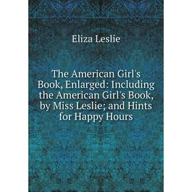 

Книга The American Girl's Book, Enlarged: Including the American Girl's Book, by Miss Leslie; and Hints for Happy Hours. Eliza Leslie