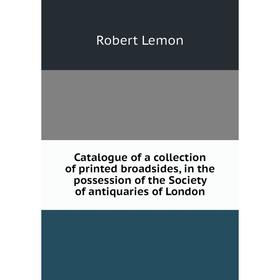 

Книга Catalogue of a collection of printed broadsides, in the possession of the Society of antiquaries of London. Robert Lemon