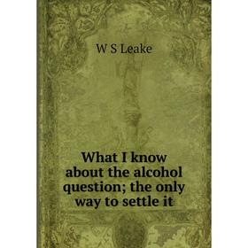 

Книга What I know about the alcohol question; the only way to settle it. W S Leake