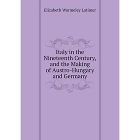

Книга Italy in the Nineteenth Century, and the Making of Austro-Hungary and Germany. Elizabeth Wormeley Latimer