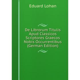 

Книга De Librorum Titulis Apud Classicos Scriptores Graecos Nobis Occurrentibus (German Edition). Eduard Lohan
