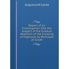 

Книга Report of an Investigation Into the Subject of the Gradual Abolition of the Crossing of Highways by Railroads at Grade. Augustus W. Locke