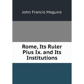 

Книга Rome, Its Ruler Pius Ix. and Its Institutions. John Francis Maguire