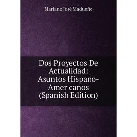 

Книга Dos Proyectos De Actualidad: Asuntos Hispano-Americanos (Spanish Edition). Mariano José Madueño