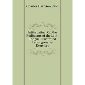 

Книга Initia Latina; Or, the Rudiments of the Latin Tongue: Illustrated by Progressive Exercises. Charles Harrison Lyon
