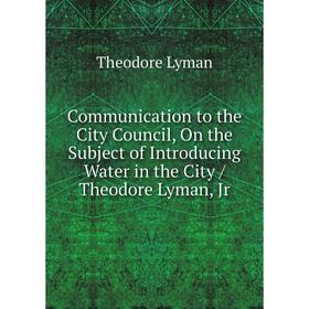 

Книга Communication to the City Council, On the Subject of Introducing Water in the City / Theodore Lyman, Jr. Theodore Lyman