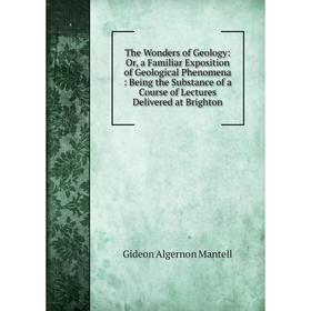 

Книга The Wonders of Geology: Or, a Familiar Exposition of Geological Phenomena: Being the Substance of a Course of Lectures Delivered at Brighton