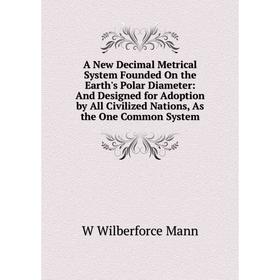 

Книга A New Decimal Metrical System Founded On the Earth's Polar Diameter: And Designed for Adoption by All Civilized Nations, As the One Common Syste