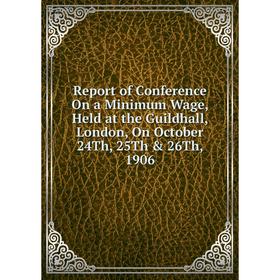 

Книга Report of Conference On a Minimum Wage, Held at the Guildhall, London, On October 24Th, 25Th & 26Th, 1906