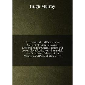 

Книга An Historical and Descriptive Account of British America: Comprehending Canada, Upper and Lower, Nova Scotia, New-Brunswick, Newfoundland, Princ