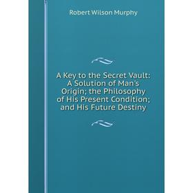 

Книга A Key to the Secret Vault: A Solution of Man's Origin; the Philosophy of His Present Condition; and His Future Destiny